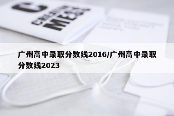 广州高中录取分数线2016/广州高中录取分数线2023