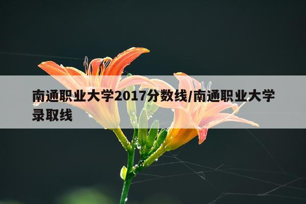 南通职业大学2017分数线/南通职业大学录取线