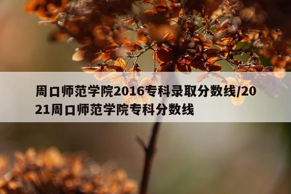 周口师范学院2016专科录取分数线/2021周口师范学院专科分数线