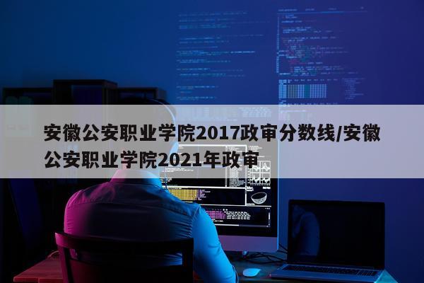 安徽公安职业学院2017政审分数线/安徽公安职业学院2021年政审