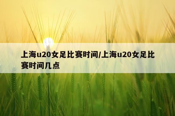 上海u20女足比赛时间/上海u20女足比赛时间几点