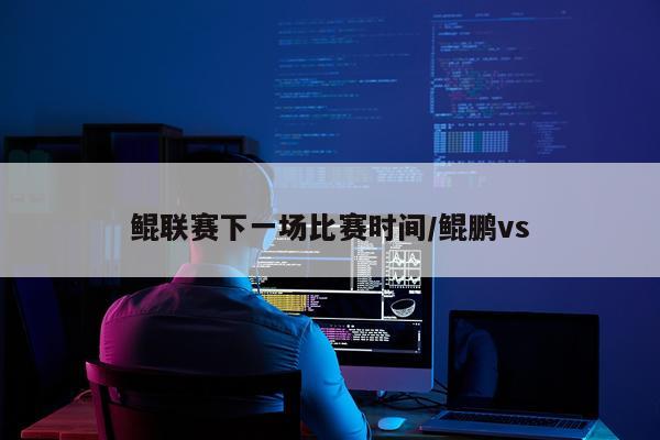 鲲联赛下一场比赛时间/鲲鹏vs