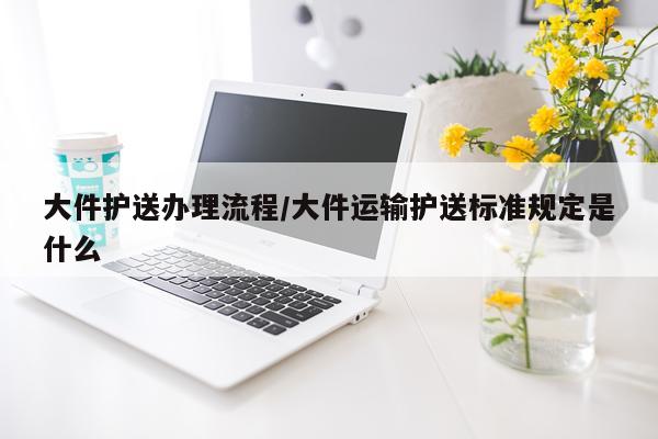 大件护送办理流程/大件运输护送标准规定是什么