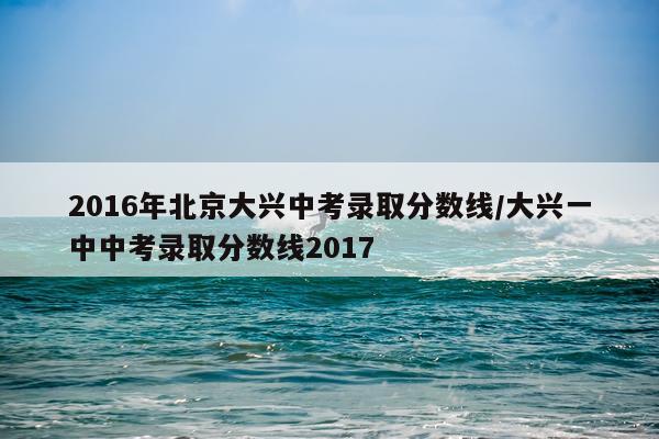 2016年北京大兴中考录取分数线/大兴一中中考录取分数线2017