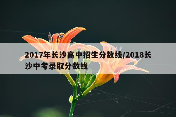 2017年长沙高中招生分数线/2018长沙中考录取分数线