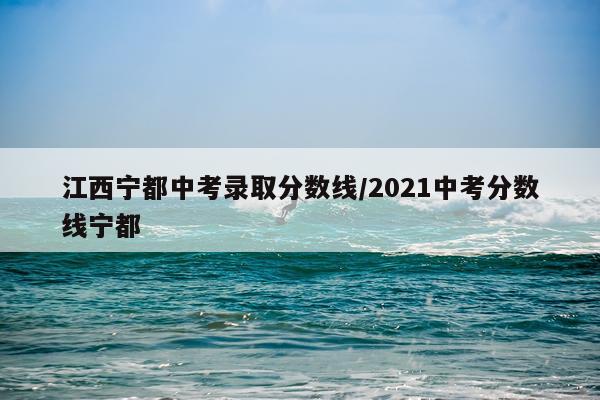 江西宁都中考录取分数线/2021中考分数线宁都