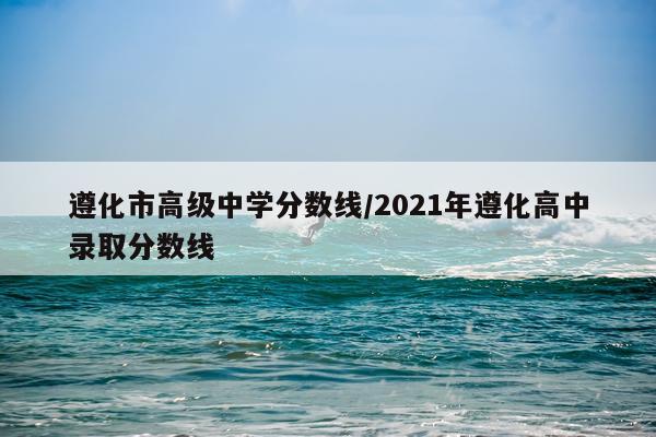 遵化市高级中学分数线/2021年遵化高中录取分数线