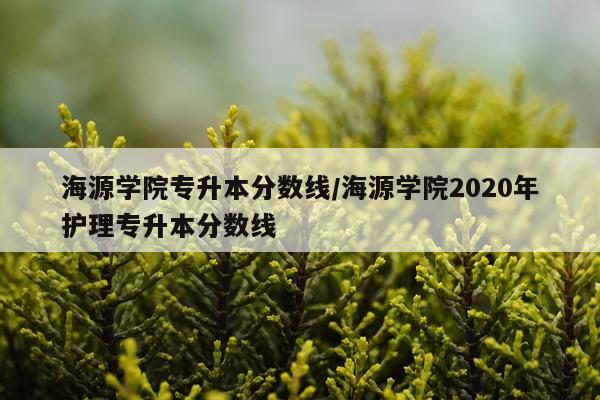 海源学院专升本分数线/海源学院2020年护理专升本分数线