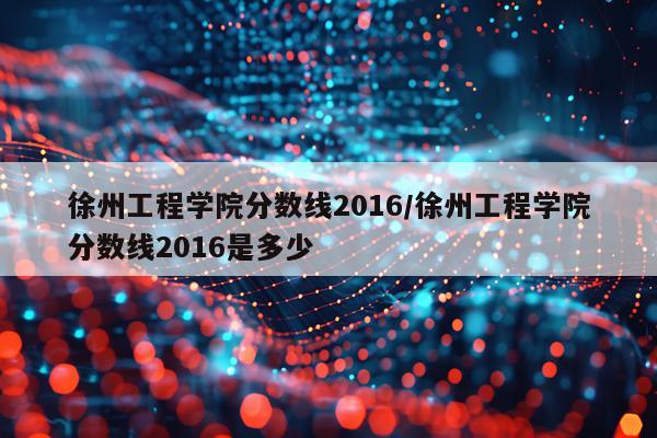 徐州工程学院分数线2016/徐州工程学院分数线2016是多少