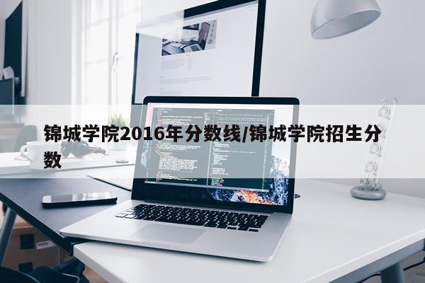 锦城学院2016年分数线/锦城学院招生分数