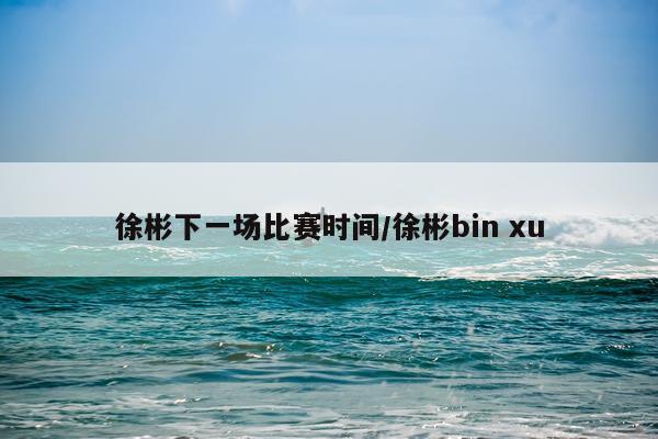 徐彬下一场比赛时间/徐彬bin xu