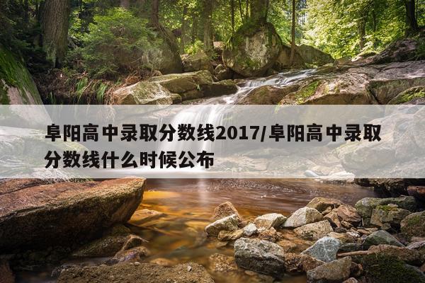 阜阳高中录取分数线2017/阜阳高中录取分数线什么时候公布