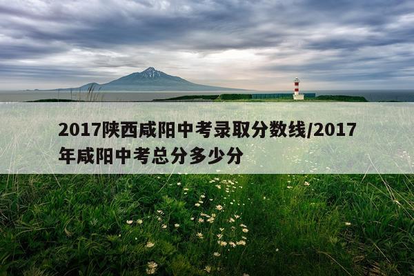 2017陕西咸阳中考录取分数线/2017年咸阳中考总分多少分