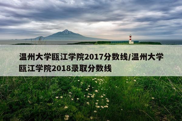 温州大学瓯江学院2017分数线/温州大学瓯江学院2018录取分数线