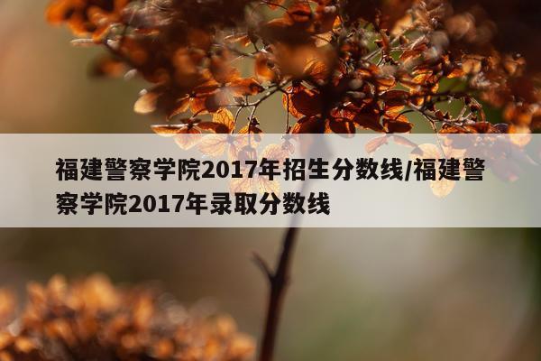 福建警察学院2017年招生分数线/福建警察学院2017年录取分数线