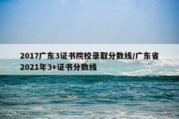 2017广东3证书院校录取分数线/广东省2021年3+证书分数线