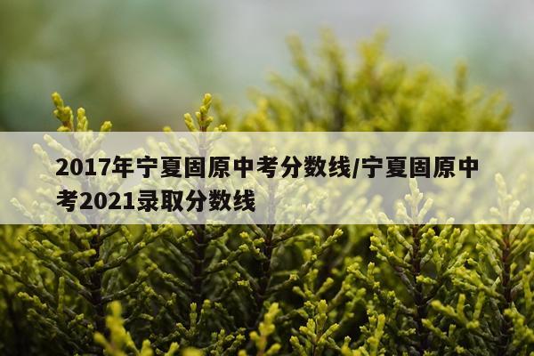 2017年宁夏固原中考分数线/宁夏固原中考2021录取分数线