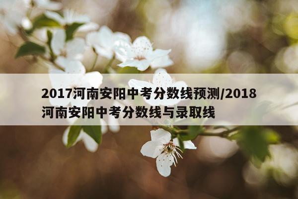 2017河南安阳中考分数线预测/2018河南安阳中考分数线与录取线