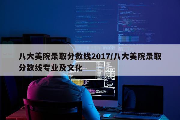八大美院录取分数线2017/八大美院录取分数线专业及文化