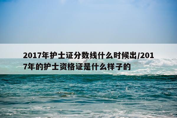 2017年护士证分数线什么时候出/2017年的护士资格证是什么样子的