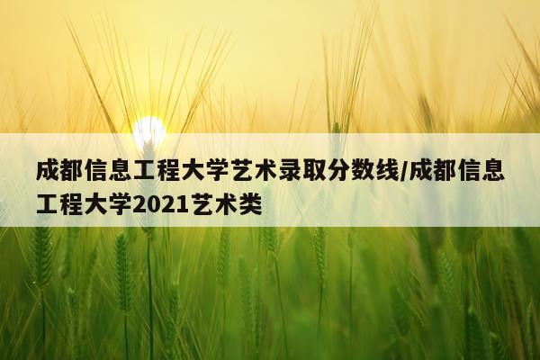成都信息工程大学艺术录取分数线/成都信息工程大学2021艺术类