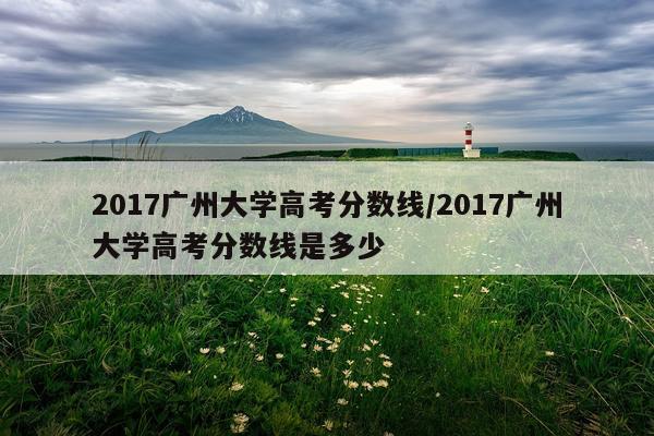 2017广州大学高考分数线/2017广州大学高考分数线是多少