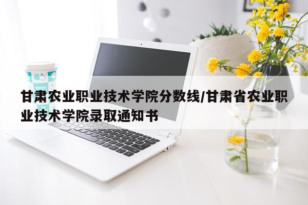 甘肃农业职业技术学院分数线/甘肃省农业职业技术学院录取通知书