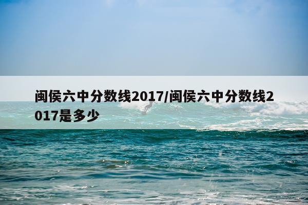 闽侯六中分数线2017/闽侯六中分数线2017是多少