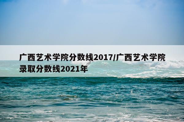 广西艺术学院分数线2017/广西艺术学院录取分数线2021年