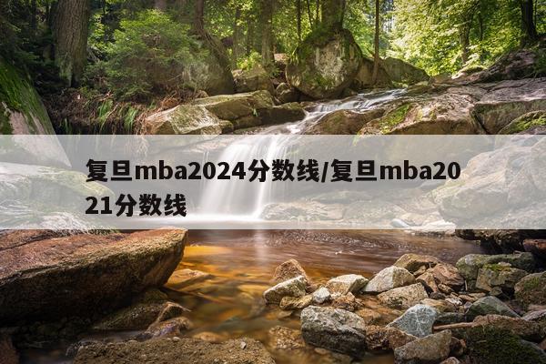 复旦mba2024分数线/复旦mba2021分数线