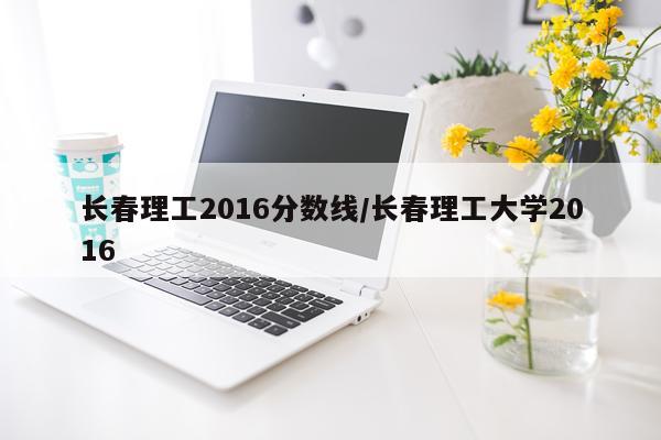 长春理工2016分数线/长春理工大学2016