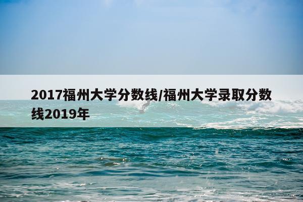 2017福州大学分数线/福州大学录取分数线2019年
