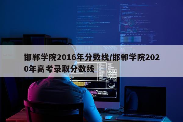 邯郸学院2016年分数线/邯郸学院2020年高考录取分数线