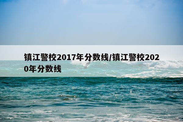 镇江警校2017年分数线/镇江警校2020年分数线