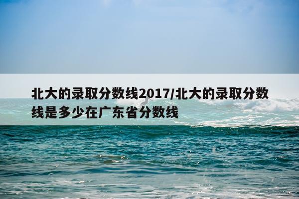 北大的录取分数线2017/北大的录取分数线是多少在广东省分数线