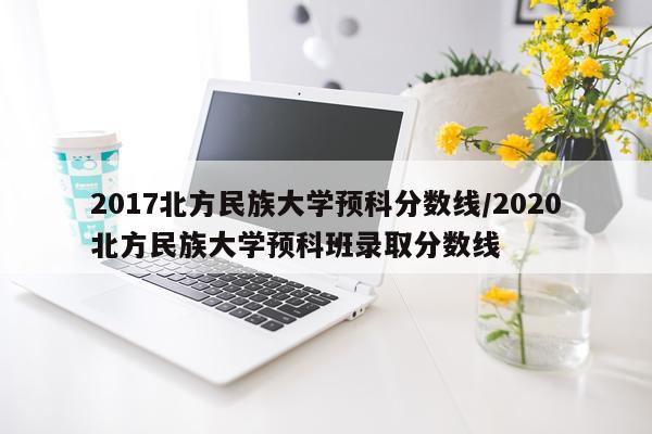 2017北方民族大学预科分数线/2020北方民族大学预科班录取分数线