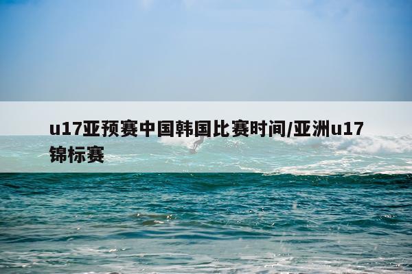 u17亚预赛中国韩国比赛时间/亚洲u17锦标赛