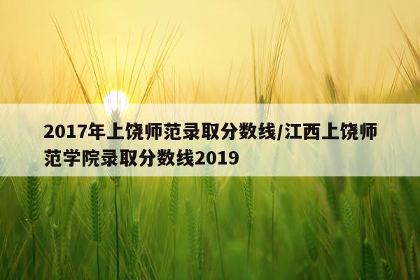 2017年上饶师范录取分数线/江西上饶师范学院录取分数线2019