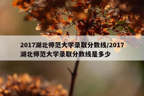 2017湖北师范大学录取分数线/2017湖北师范大学录取分数线是多少