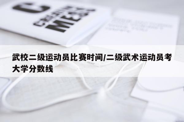 武校二级运动员比赛时间/二级武术运动员考大学分数线