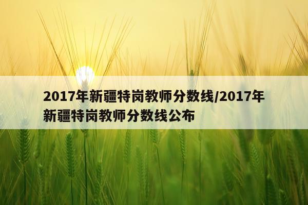 2017年新疆特岗教师分数线/2017年新疆特岗教师分数线公布
