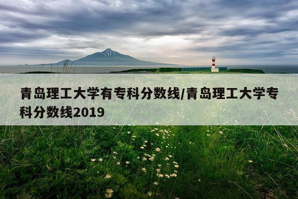 青岛理工大学有专科分数线/青岛理工大学专科分数线2019