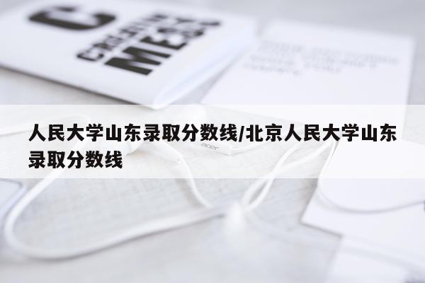 人民大学山东录取分数线/北京人民大学山东录取分数线