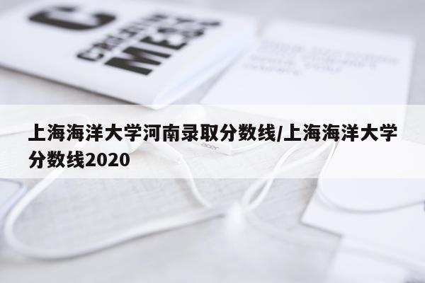 上海海洋大学河南录取分数线/上海海洋大学分数线2020