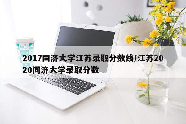 2017同济大学江苏录取分数线/江苏2020同济大学录取分数