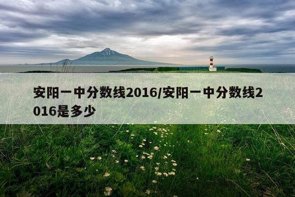 安阳一中分数线2016/安阳一中分数线2016是多少