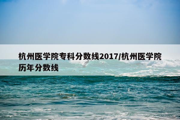 杭州医学院专科分数线2017/杭州医学院历年分数线
