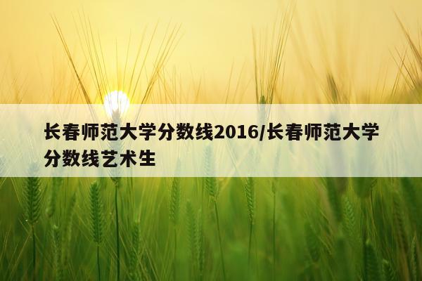 长春师范大学分数线2016/长春师范大学分数线艺术生