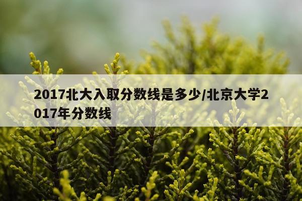 2017北大入取分数线是多少/北京大学2017年分数线