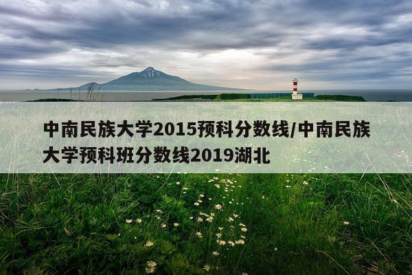 中南民族大学2015预科分数线/中南民族大学预科班分数线2019湖北